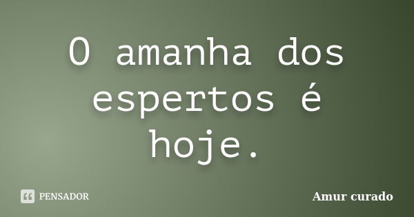 O amanha dos espertos é hoje.... Frase de Amur curado.