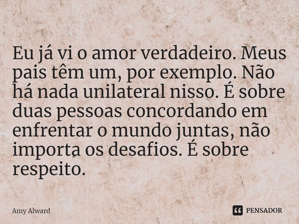 ⁠Eu já vi o amor verdadeiro. Meus pais têm um, por exemplo. Não há nada unilateral nisso. É sobre duas pessoas concordando em enfrentar o mundo juntas, não impo... Frase de Amy Alward.