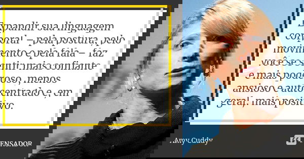 Expandir sua linguagem corporal – pela postura, pelo movimento e pela fala – faz você se sentir mais confiante e mais poderoso, menos ansioso e autocentrado e, ... Frase de Amy Cuddy.