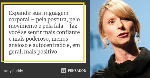 Expandir sua linguagem corporal – pela postura, pelo movimento e pela fala – faz você se sentir mais confiante e mais poderoso, menos ansioso e autocentrado e, ... Frase de Amy Cuddy.