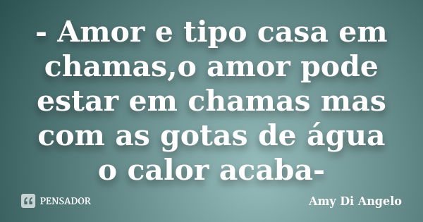 - Amor e tipo casa em chamas,o amor pode estar em chamas mas com as gotas de água o calor acaba-... Frase de Amy Di Angelo.