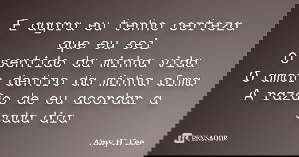E agora eu tenho certeza que eu sei O sentido da minha vida O amor dentro da minha alma A razão de eu acordar a cada dia... Frase de Amy H. Lee.