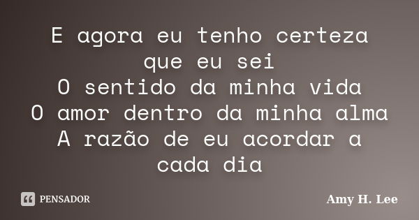 E agora eu tenho certeza que eu sei O sentido da minha vida O amor dentro da minha alma A razão de eu acordar a cada dia... Frase de Amy H. Lee.