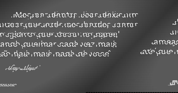 Mas por dentro, isso deixa um buraco que arde nas bordas, como um cigarro que tocou no papel, ameaçando queimar cada vez mais, até que não haja mais nada de voc... Frase de Amy Lloyd.
