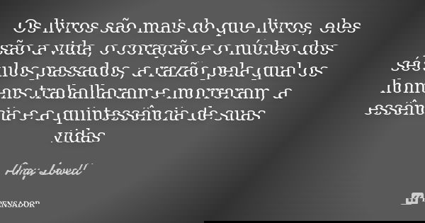 Os livros são mais do que livros, eles são a vida, o coração e o núcleo dos séculos passados, a razão pela qual os homens trabalharam e morreram, a essência e a... Frase de Amy Lowell.