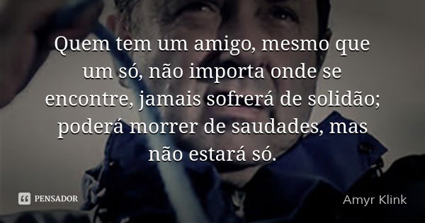 Quem tem um amigo, mesmo que um só, não importa onde se encontre, jamais sofrerá de solidão; poderá morrer de saudades, mas não estará só.... Frase de Amyr Klink.