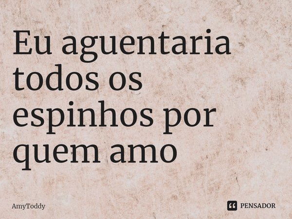 ⁠Eu aguentaria todos os espinhos por quem amo... Frase de AmyToddy.