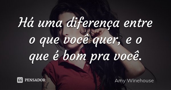 Há uma diferença entre o que você quer, e o que é bom pra você.... Frase de Amy Winehouse.
