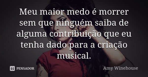Meu maior medo é morrer sem que ninguém saiba de alguma contribuição que eu tenha dado para a criação musical.... Frase de Amy Winehouse.