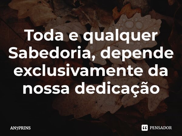 Toda e qualquer Sabedoria, depende exclusivamente da nossa dedicação... Frase de AN7PRINS.