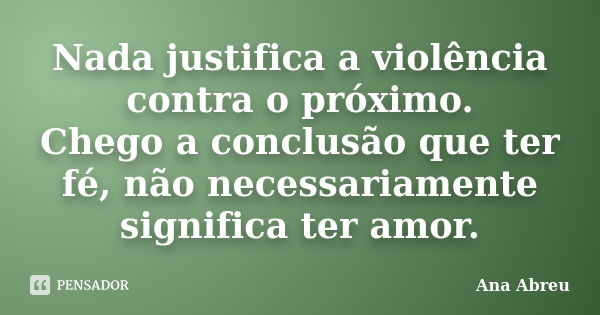 Nada justifica a violência contra o próximo. Chego a conclusão que ter fé, não necessariamente significa ter amor.... Frase de Ana Abreu.