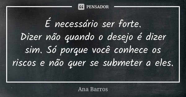 É necessário ser forte.
Dizer não quando o desejo é dizer sim. Só porque você conhece os riscos e não quer se submeter a eles.... Frase de Ana Barros.