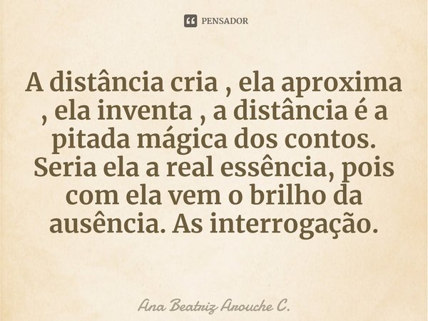 ⁠A distância cria , ela aproxima , ela inventa , a distância é a pitada mágica dos contos. Seria ela a real essência, pois com ela vem o brilho da ausência. As ... Frase de Ana Beatriz Arouche C..