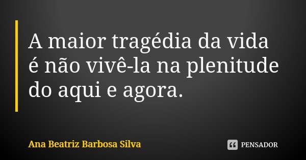 A maior tragédia da vida é não vivê-la na plenitude do aqui e agora.... Frase de Ana Beatriz Barbosa Silva.