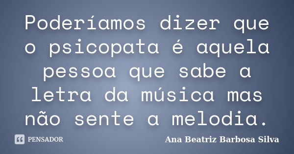 Poderíamos dizer que o psicopata é aquela pessoa que sabe a letra da música mas não sente a melodia.... Frase de Ana Beatriz Barbosa Silva.