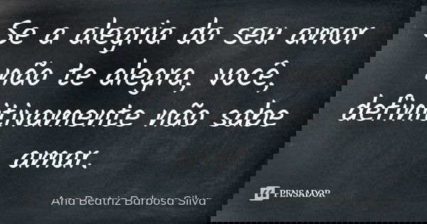 Se a alegria do seu amor não te alegra, você, definitivamente não sabe amar.... Frase de Ana Beatriz Barbosa Silva.