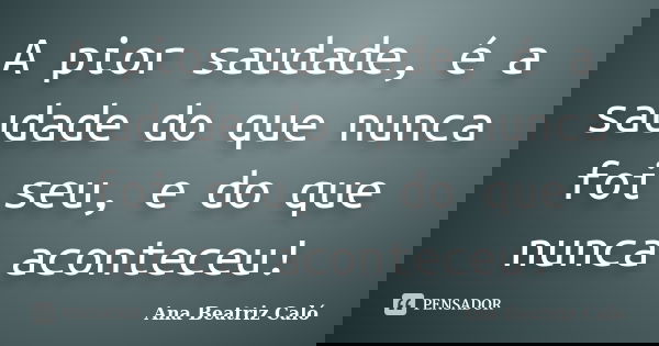A pior saudade, é a saudade do que nunca foi seu, e do que nunca aconteceu!... Frase de Ana Beatriz Caló.