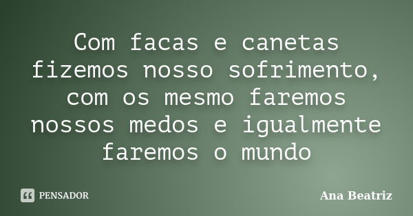 Com facas e canetas fizemos nosso sofrimento, com os mesmo faremos nossos medos e igualmente faremos o mundo... Frase de Ana-Beatriz.