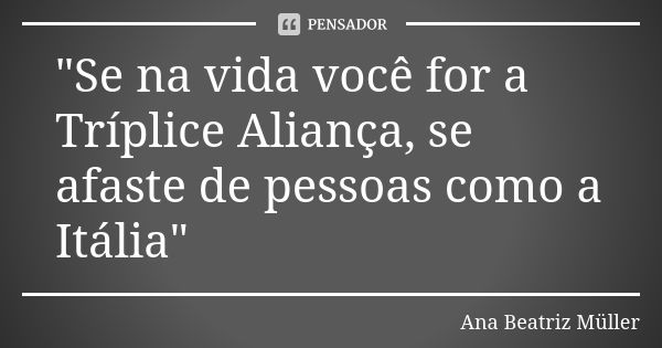 "Se na vida você for a Tríplice Aliança, se afaste de pessoas como a Itália"... Frase de Ana Beatriz Müller.