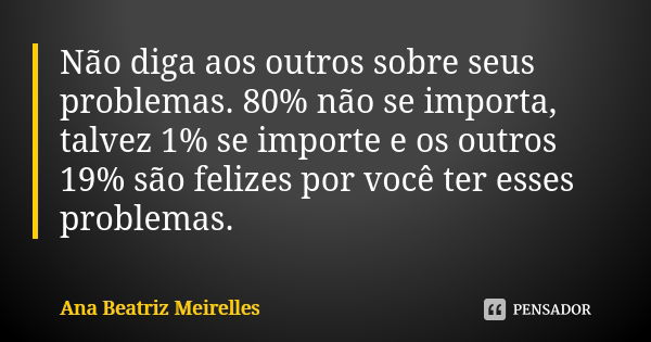 Não diga aos outros sobre seus problemas. 80% não se importa, talvez 1% se importe e os outros 19% são felizes por você ter esses problemas.... Frase de Ana Beatriz Meirelles.