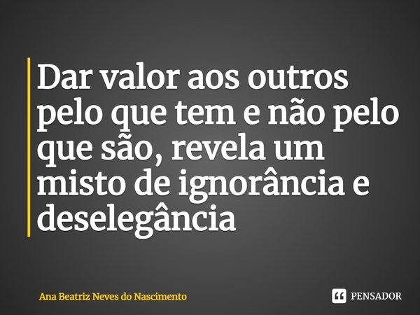 Dar valor aos outros pelo que tem e não pelo que são, revela um misto de ignorância e deselegância... Frase de Ana Beatriz Neves do Nascimento.