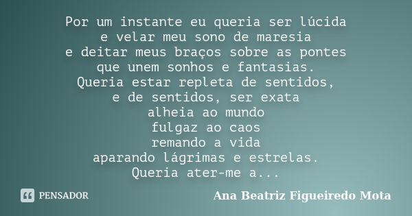 Por um instante eu queria ser lúcida e velar meu sono de maresia e deitar meus braços sobre as pontes que unem sonhos e fantasias. Queria estar repleta de senti... Frase de Ana Beatriz Figueiredo Mota.