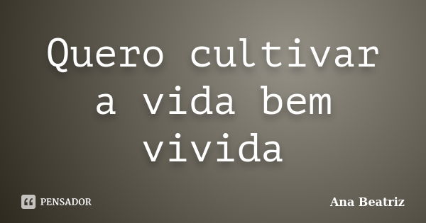 Quero cultivar a vida bem vivida... Frase de Ana Beatriz.