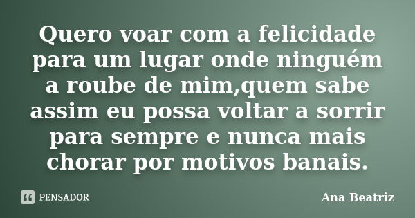 Quero voar com a felicidade para um lugar onde ninguém a roube de mim,quem sabe assim eu possa voltar a sorrir para sempre e nunca mais chorar por motivos banai... Frase de Ana Beatriz.