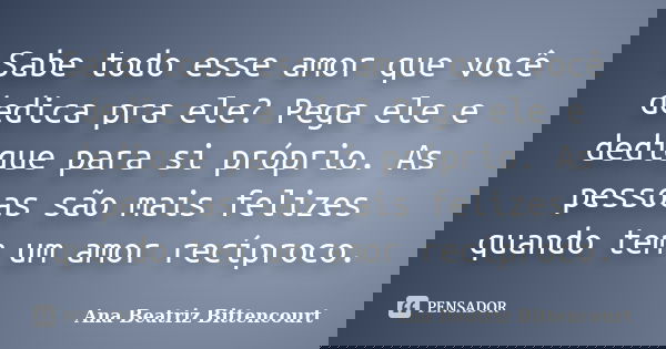 Sabe todo esse amor que você dedica pra ele? Pega ele e dedique para si próprio. As pessoas são mais felizes quando tem um amor recíproco.... Frase de Ana Beatriz Bittencourt.