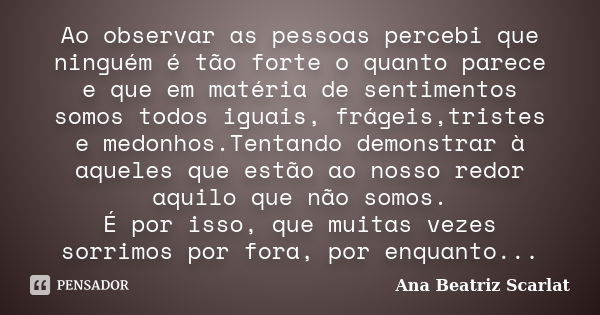 Ao observar as pessoas percebi que ninguém é tão forte o quanto parece e que em matéria de sentimentos somos todos iguais, frágeis,tristes e medonhos.Tentando d... Frase de Ana Beatriz Scarlat.