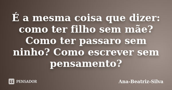 É a mesma coisa que dizer: como ter filho sem mãe? Como ter passaro sem ninho? Como escrever sem pensamento?... Frase de Ana-Beatriz-Silva.