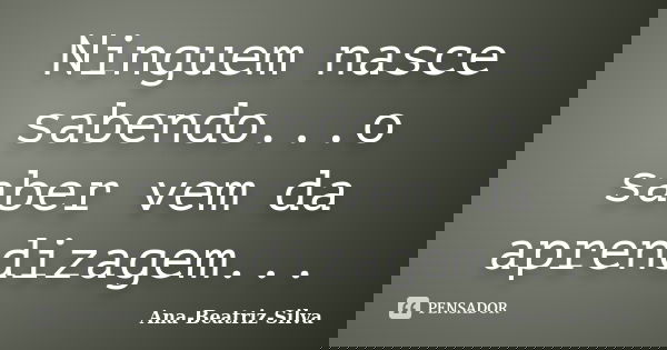 Ninguem nasce sabendo...o saber vem da aprendizagem...... Frase de Ana-Beatriz-Silva.