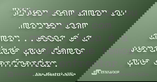 "Viver sem amor ou morrer com amor...essa é a verdade que temos que enfrentar.... Frase de Ana-Beatriz-Silva.
