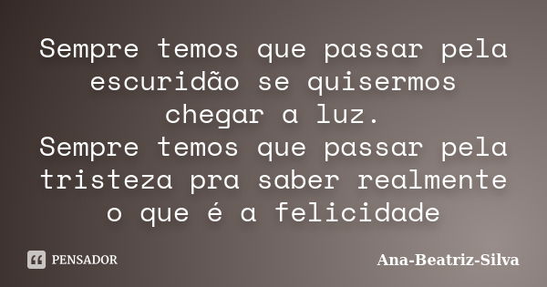 Sempre temos que passar pela escuridão se quisermos chegar a luz. Sempre temos que passar pela tristeza pra saber realmente o que é a felicidade... Frase de Ana-Beatriz-Silva.