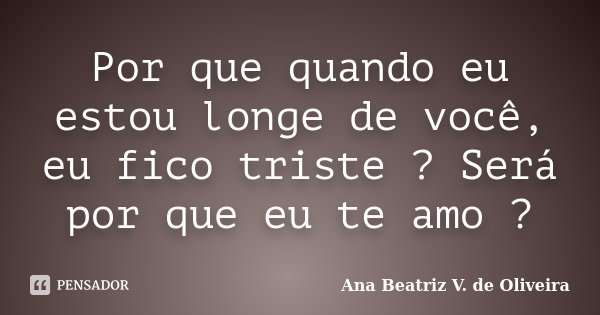 Por que quando eu estou longe de você, eu fico triste ? Será por que eu te amo ?... Frase de Ana Beatriz V. de Oliveira.