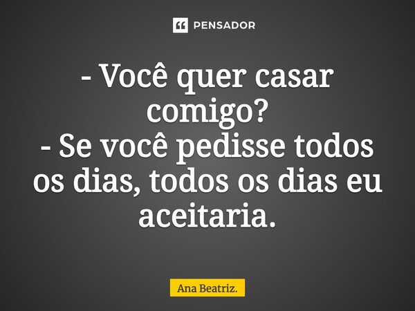 - Você quer casar comigo? - Se você pedisse todos os dias, todos os dias eu aceitaria.... Frase de Ana Beatriz..