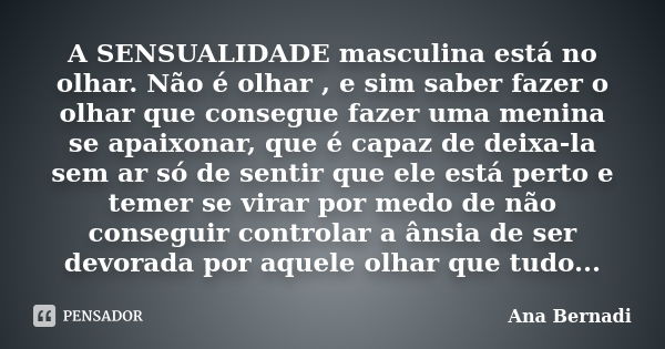 A SENSUALIDADE masculina está no olhar. Não é olhar , e sim saber fazer o olhar que consegue fazer uma menina se apaixonar, que é capaz de deixa-la sem ar só de... Frase de Ana Bernadi.