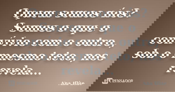Quem somos nós? Somos o que o convívio com o outro, sob o mesmo teto, nos revela...... Frase de Ana Blue.