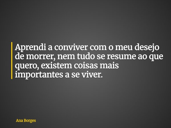 Aprendi a conviver com o meu desejo de morrer, nem tudo se resume ao que quero, existem coisas mais importantes a se viver.... Frase de Ana Borges.