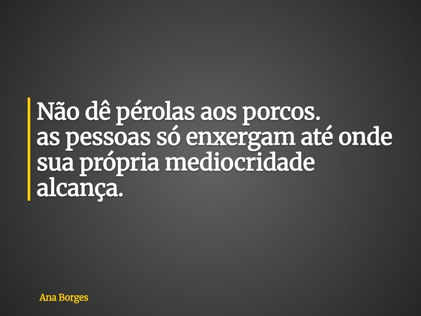 Não dê pérolas aos porcos. as pessoas só enxergam até onde sua própria mediocridade alcança.... Frase de Ana Borges.