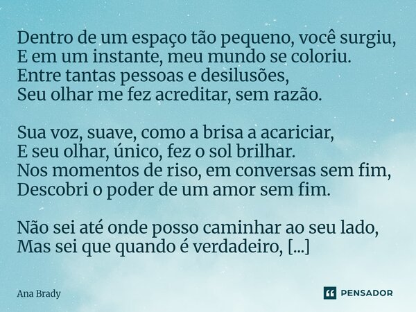Dentro de um espaço tão pequeno, você surgiu, E em um instante, meu mundo se coloriu. Entre tantas pessoas e desilusões, Seu olhar me fez acreditar, sem razão.... Frase de Ana Brady.