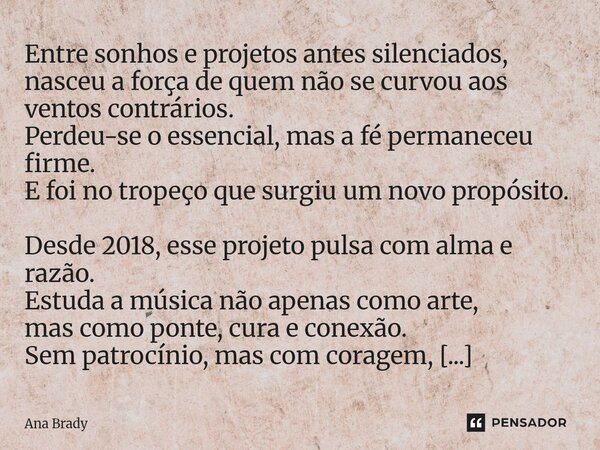 Entre sonhos e projetos antes silenciados, nasceu a força de quem não se curvou aos ventos contrários. Perdeu-se o essencial, mas a fé permaneceu firme. E foi ... Frase de Ana Brady.