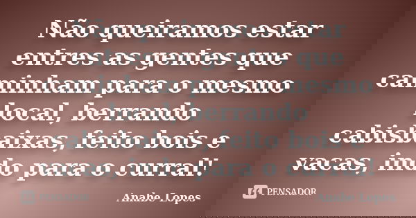 Não queiramos estar entres as gentes que caminham para o mesmo local, berrando cabisbaixas, feito bois e vacas, indo para o curral!... Frase de Anabe Lopes.