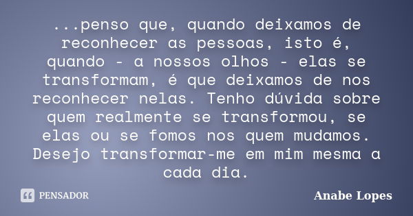 ...penso que, quando deixamos de reconhecer as pessoas, isto é, quando - a nossos olhos - elas se transformam, é que deixamos de nos reconhecer nelas. Tenho dúv... Frase de Anabe Lopes.