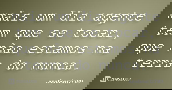 mais um dia agente tem que se tocar, que não estamos na terra do nunca.... Frase de anabeariz789.