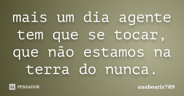 mais um dia agente tem que se tocar, que não estamos na terra do nunca.... Frase de anabeariz789.