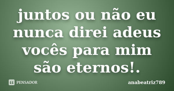 juntos ou não eu nunca direi adeus vocês para mim são eternos!.... Frase de anabeatriz789.