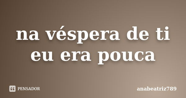 na véspera de ti eu era pouca... Frase de anabeatriz789.