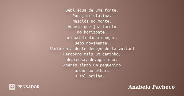 Bebi água de uma fonte. Pura, cristalina. Nascida no monte. Aquele que jaz tardio no horizonte, o qual tento alcançar. Bebo novamente. Sinto um ardente desejo d... Frase de Anabela Pacheco.