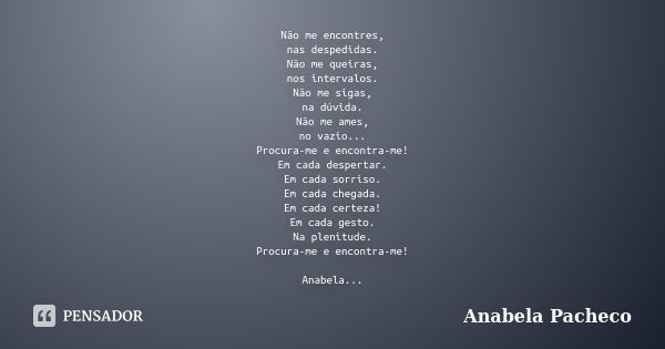 Não me encontres, nas despedidas. Não me queiras, nos intervalos. Não me sigas, na dúvida. Não me ames, no vazio... Procura-me e encontra-me! Em cada despertar.... Frase de Anabela Pacheco.